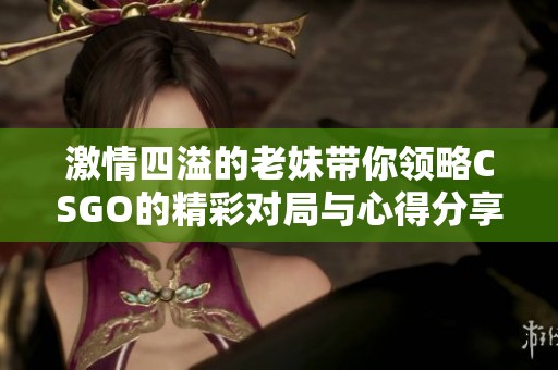 激情四溢的老妹带你领略CSGO的精彩对局与心得分享