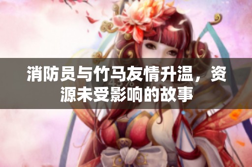 消防员与竹马友情升温，资源未受影响的故事