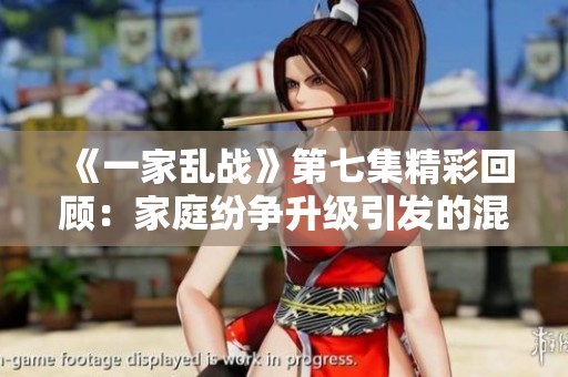 《一家乱战》第七集精彩回顾：家庭纷争升级引发的混乱局面