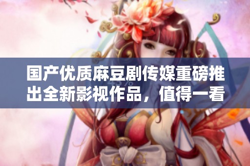 国产优质麻豆剧传媒重磅推出全新影视作品，值得一看