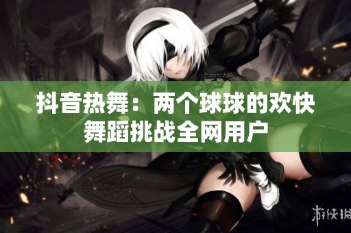 抖音热舞：两个球球的欢快舞蹈挑战全网用户