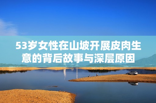 53岁女性在山坡开展皮肉生意的背后故事与深层原因