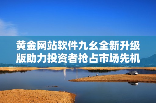 黄金网站软件九幺全新升级版助力投资者抢占市场先机