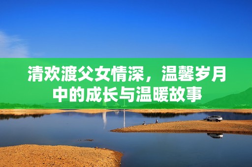 清欢渡父女情深，温馨岁月中的成长与温暖故事