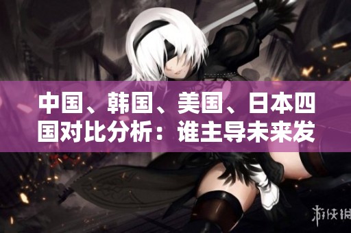 中国、韩国、美国、日本四国对比分析：谁主导未来发展趋势
