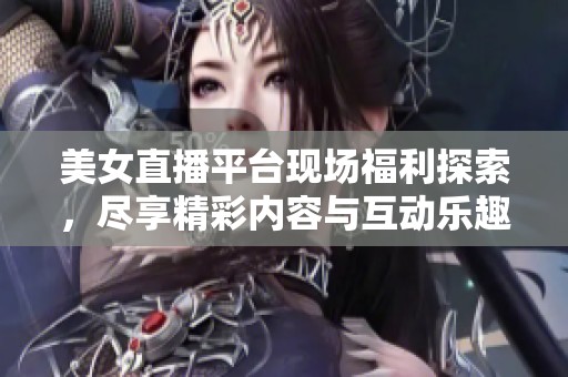 美女直播平台现场福利探索，尽享精彩内容与互动乐趣
