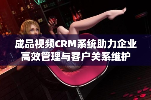 成品视频CRM系统助力企业高效管理与客户关系维护
