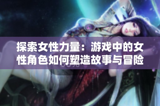 探索女性力量：游戏中的女性角色如何塑造故事与冒险