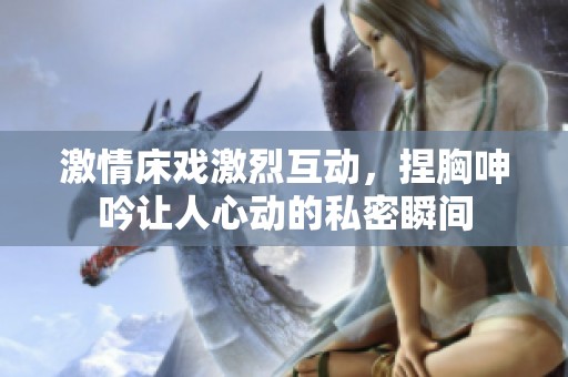 激情床戏激烈互动，捏胸呻吟让人心动的私密瞬间