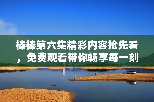 棒棒第六集精彩内容抢先看，免费观看带你畅享每一刻