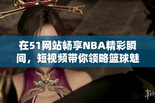 在51网站畅享NBA精彩瞬间，短视频带你领略篮球魅力