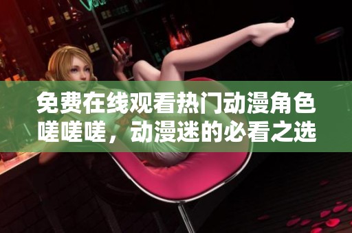 免费在线观看热门动漫角色嗟嗟嗟，动漫迷的必看之选