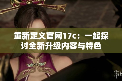 重新定义官网17c：一起探讨全新升级内容与特色