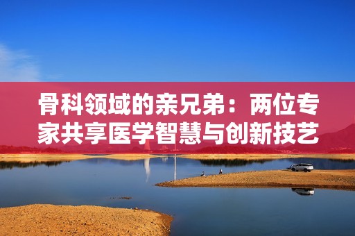 骨科领域的亲兄弟：两位专家共享医学智慧与创新技艺