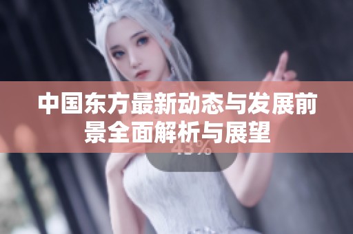 中国东方最新动态与发展前景全面解析与展望