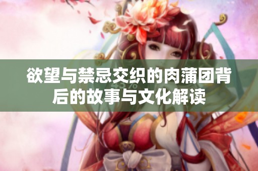欲望与禁忌交织的肉蒲团背后的故事与文化解读