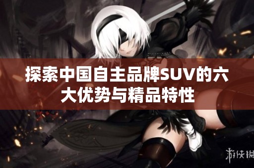 探索中国自主品牌SUV的六大优势与精品特性