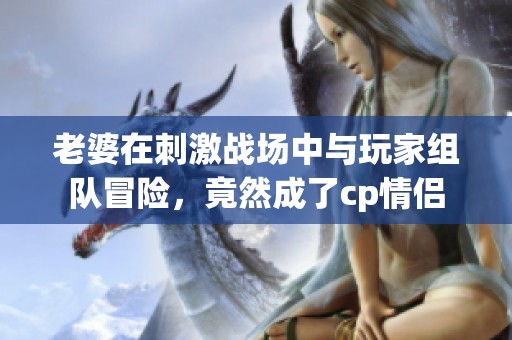 老婆在刺激战场中与玩家组队冒险，竟然成了cp情侣