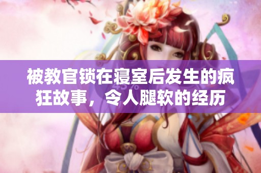 被教官锁在寝室后发生的疯狂故事，令人腿软的经历