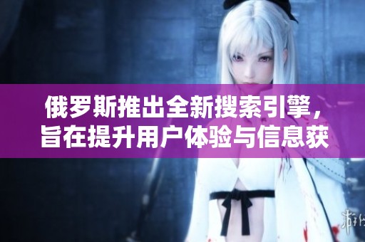 俄罗斯推出全新搜索引擎，旨在提升用户体验与信息获取效率