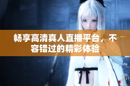 畅享高清真人直播平台，不容错过的精彩体验