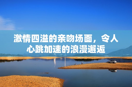 激情四溢的亲吻场面，令人心跳加速的浪漫邂逅