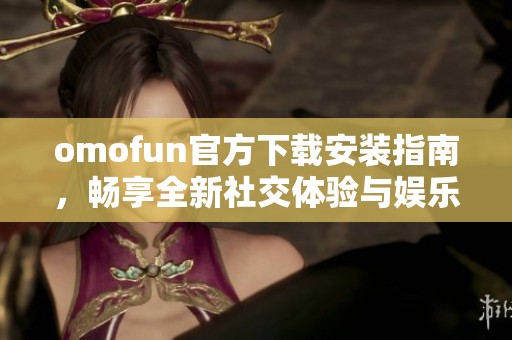 omofun官方下载安装指南，畅享全新社交体验与娱乐乐趣