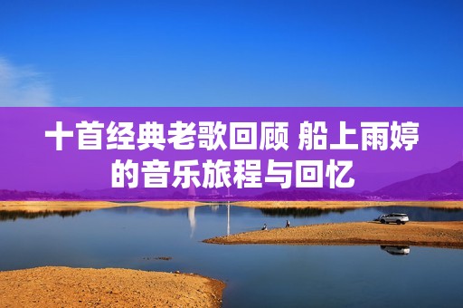 十首经典老歌回顾 船上雨婷的音乐旅程与回忆