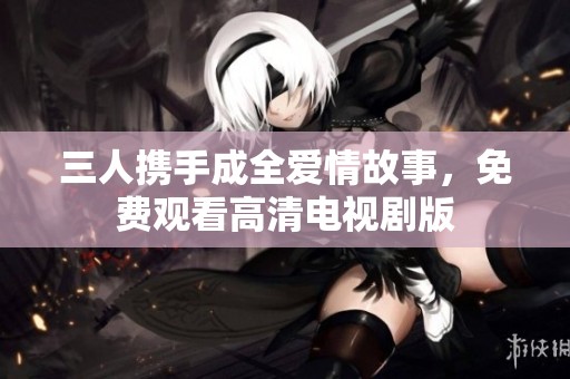 三人携手成全爱情故事，免费观看高清电视剧版