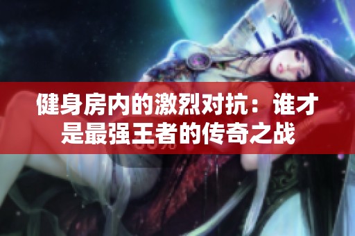 健身房内的激烈对抗：谁才是最强王者的传奇之战