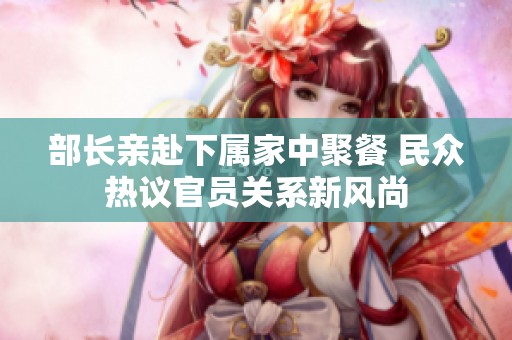 部长亲赴下属家中聚餐 民众热议官员关系新风尚