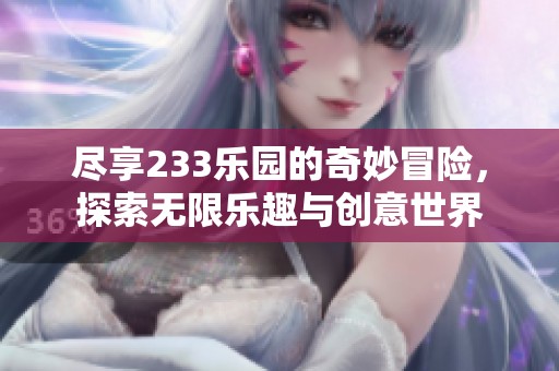 尽享233乐园的奇妙冒险，探索无限乐趣与创意世界
