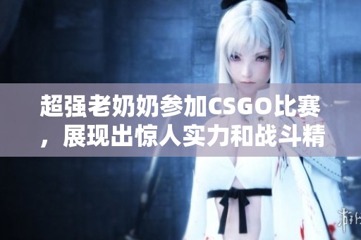 超强老奶奶参加CSGO比赛，展现出惊人实力和战斗精神