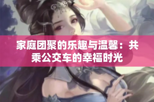 家庭团聚的乐趣与温馨：共乘公交车的幸福时光