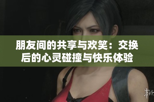 朋友间的共享与欢笑：交换后的心灵碰撞与快乐体验