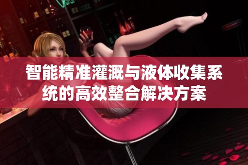 智能精准灌溉与液体收集系统的高效整合解决方案