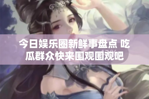今日娱乐圈新鲜事盘点 吃瓜群众快来围观围观吧