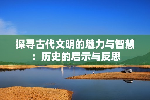 探寻古代文明的魅力与智慧：历史的启示与反思