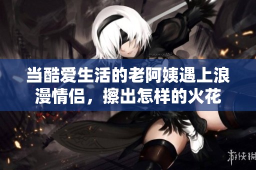 当酷爱生活的老阿姨遇上浪漫情侣，擦出怎样的火花