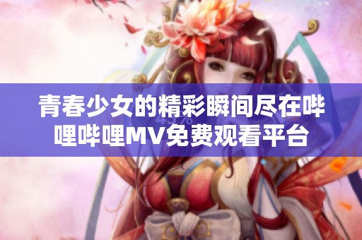 青春少女的精彩瞬间尽在哔哩哔哩MV免费观看平台