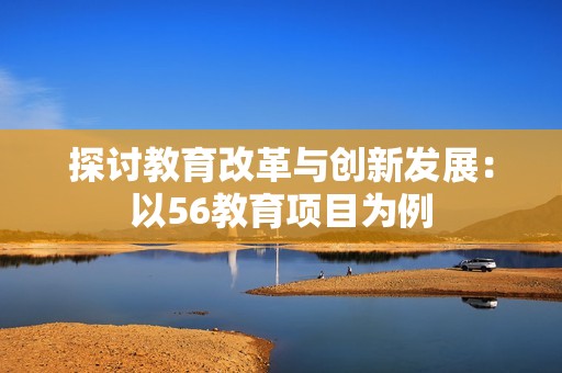探讨教育改革与创新发展：以56教育项目为例