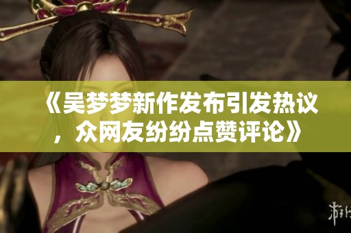 《吴梦梦新作发布引发热议，众网友纷纷点赞评论》