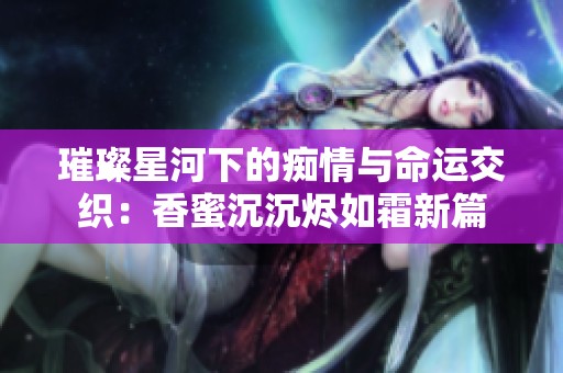 璀璨星河下的痴情与命运交织：香蜜沉沉烬如霜新篇