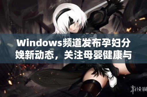 Windows频道发布孕妇分娩新动态，关注母婴健康与护理