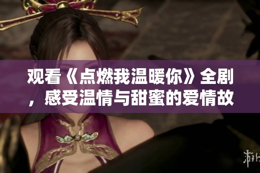观看《点燃我温暖你》全剧，感受温情与甜蜜的爱情故事
