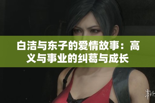 白洁与东子的爱情故事：高义与事业的纠葛与成长