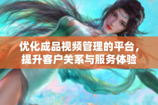 优化成品视频管理的平台，提升客户关系与服务体验