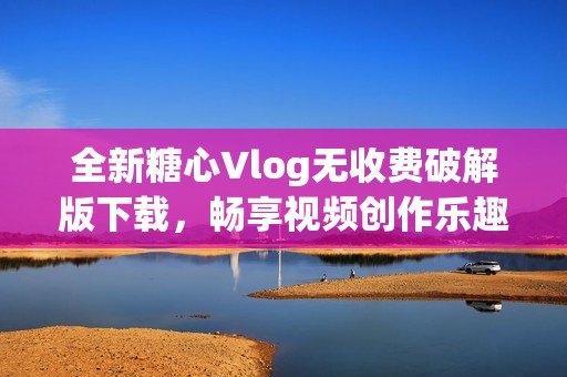 全新糖心Vlog无收费破解版下载，畅享视频创作乐趣