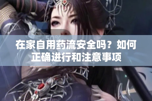 在家自用药流安全吗？如何正确进行和注意事项