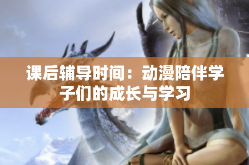 课后辅导时间：动漫陪伴学子们的成长与学习